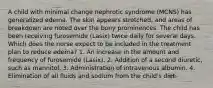 A child with minimal change nephrotic syndrome (MCNS) has generalized edema. The skin appears stretched, and areas of breakdown are noted over the bony prominences. The child has been receiving furosemide (Lasix) twice daily for several days. Which does the nurse expect to be included in the treatment plan to reduce edema? 1. An increase in the amount and frequency of furosemide (Lasix). 2. Addition of a second diuretic, such as mannitol. 3. Administration of intravenous albumin. 4. Elimination of all fluids and sodium from the child's diet.