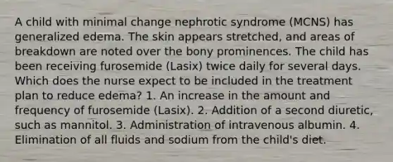 A child with minimal change nephrotic syndrome (MCNS) has generalized edema. The skin appears stretched, and areas of breakdown are noted over the bony prominences. The child has been receiving furosemide (Lasix) twice daily for several days. Which does the nurse expect to be included in the treatment plan to reduce edema? 1. An increase in the amount and frequency of furosemide (Lasix). 2. Addition of a second diuretic, such as mannitol. 3. Administration of intravenous albumin. 4. Elimination of all fluids and sodium from the child's diet.