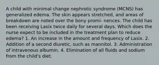 A child with minimal change nephrotic syndrome (MCNS) has generalized edema. The skin appears stretched, and areas of breakdown are noted over the bony promi- nences. The child has been receiving Lasix twice daily for several days. Which does the nurse expect to be included in the treatment plan to reduce edema? 1. An increase in the amount and frequency of Lasix. 2. Addition of a second diuretic, such as mannitol. 3. Administration of intravenous albumin. 4. Elimination of all fluids and sodium from the child's diet.