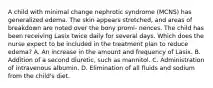 A child with minimal change nephrotic syndrome (MCNS) has generalized edema. The skin appears stretched, and areas of breakdown are noted over the bony promi- nences. The child has been receiving Lasix twice daily for several days. Which does the nurse expect to be included in the treatment plan to reduce edema? A. An increase in the amount and frequency of Lasix. B. Addition of a second diuretic, such as mannitol. C. Administration of intravenous albumin. D. Elimination of all fluids and sodium from the child's diet.