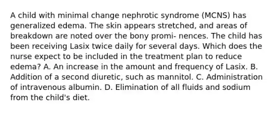 A child with minimal change nephrotic syndrome (MCNS) has generalized edema. The skin appears stretched, and areas of breakdown are noted over the bony promi- nences. The child has been receiving Lasix twice daily for several days. Which does the nurse expect to be included in the treatment plan to reduce edema? A. An increase in the amount and frequency of Lasix. B. Addition of a second diuretic, such as mannitol. C. Administration of intravenous albumin. D. Elimination of all fluids and sodium from the child's diet.