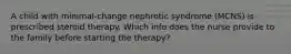 A child with minimal-change nephrotic syndrome (MCNS) is prescribed steroid therapy. Which info does the nurse provide to the family before starting the therapy?