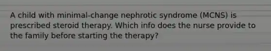 A child with minimal-change nephrotic syndrome (MCNS) is prescribed steroid therapy. Which info does the nurse provide to the family before starting the therapy?