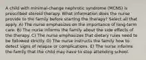 A child with minimal-change nephrotic syndrome (MCNS) is prescribed steroid therapy. What information does the nurse provide to the family before starting the therapy? Select all that apply. A) The nurse emphasizes on the importance of long-term care. B) The nurse informs the family about the side effects of the therapy. C) The nurse emphasizes that dietary rules need to be followed strictly. D) The nurse instructs the family how to detect signs of relapse or complications. E) The nurse informs the family that the child may have to stop attending school.