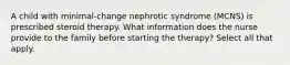 A child with minimal-change nephrotic syndrome (MCNS) is prescribed steroid therapy. What information does the nurse provide to the family before starting the therapy? Select all that apply.