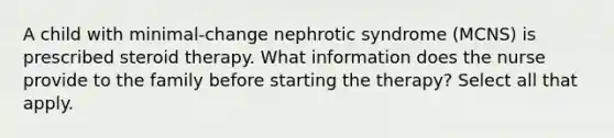 A child with minimal-change nephrotic syndrome (MCNS) is prescribed steroid therapy. What information does the nurse provide to the family before starting the therapy? Select all that apply.