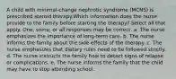 A child with minimal-change nephrotic syndrome (MCNS) is prescribed steroid therapy.Which information does the nurse provide to the family before starting the therapy? Select all that apply. One, some, or all responses may be correct. a. The nurse emphasizes the importance of long-term care. b. The nurse informs the family about the side effects of the therapy. c. The nurse emphasizes that dietary rules need to be followed strictly. d. The nurse instructs the family how to detect signs of relapse or complications. e. The nurse informs the family that the child may have to stop attending school.