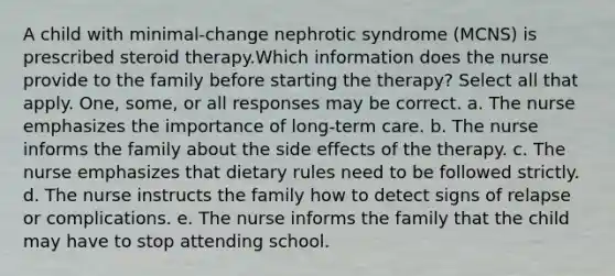 A child with minimal-change nephrotic syndrome (MCNS) is prescribed steroid therapy.Which information does the nurse provide to the family before starting the therapy? Select all that apply. One, some, or all responses may be correct. a. The nurse emphasizes the importance of long-term care. b. The nurse informs the family about the side effects of the therapy. c. The nurse emphasizes that dietary rules need to be followed strictly. d. The nurse instructs the family how to detect signs of relapse or complications. e. The nurse informs the family that the child may have to stop attending school.