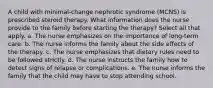 A child with minimal-change nephrotic syndrome (MCNS) is prescribed steroid therapy. What information does the nurse provide to the family before starting the therapy? Select all that apply. a. The nurse emphasizes on the importance of long-term care. b. The nurse informs the family about the side effects of the therapy. c. The nurse emphasizes that dietary rules need to be followed strictly. d. The nurse instructs the family how to detect signs of relapse or complications. e. The nurse informs the family that the child may have to stop attending school.