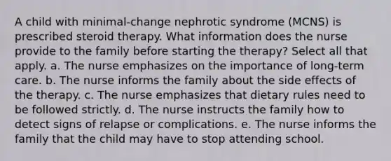 A child with minimal-change nephrotic syndrome (MCNS) is prescribed steroid therapy. What information does the nurse provide to the family before starting the therapy? Select all that apply. a. The nurse emphasizes on the importance of long-term care. b. The nurse informs the family about the side effects of the therapy. c. The nurse emphasizes that dietary rules need to be followed strictly. d. The nurse instructs the family how to detect signs of relapse or complications. e. The nurse informs the family that the child may have to stop attending school.