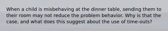 When a child is misbehaving at the dinner table, sending them to their room may not reduce the problem behavior. Why is that the case, and what does this suggest about the use of time-outs?