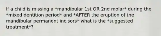 If a child is missing a *mandibular 1st OR 2nd molar* during the *mixed dentition period* and *AFTER the eruption of the mandibular permanent incisors* what is the *suggested treatment*?