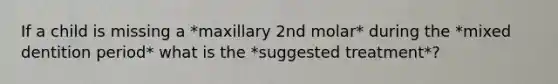 If a child is missing a *maxillary 2nd molar* during the *mixed dentition period* what is the *suggested treatment*?