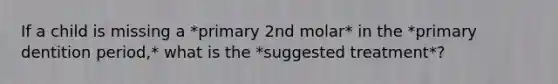 If a child is missing a *primary 2nd molar* in the *primary dentition period,* what is the *suggested treatment*?