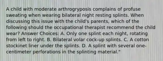 A child with moderate arthrogryposis complains of profuse sweating when wearing bilateral night resting splints. When discussing this issue with the child's parents, which of the following should the occupational therapist recommend the child wear? Answer Choices: A. Only one splint each night, rotating from left to right. B. Bilateral volar cock-up splints. C. A cotton stockinet liner under the splints. D. A splint with several one-centimeter perforations in the splinting material."