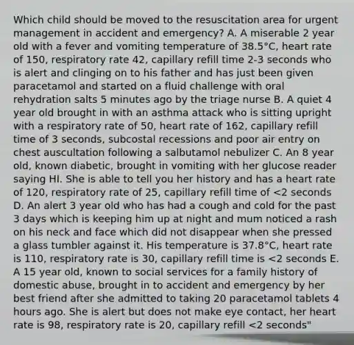 Which child should be moved to the resuscitation area for urgent management in accident and emergency? A. A miserable 2 year old with a fever and vomiting temperature of 38.5°C, heart rate of 150, respiratory rate 42, capillary refill time 2-3 seconds who is alert and clinging on to his father and has just been given paracetamol and started on a fluid challenge with oral rehydration salts 5 minutes ago by the triage nurse B. A quiet 4 year old brought in with an asthma attack who is sitting upright with a respiratory rate of 50, heart rate of 162, capillary refill time of 3 seconds, subcostal recessions and poor air entry on chest auscultation following a salbutamol nebulizer C. An 8 year old, known diabetic, brought in vomiting with her glucose reader saying HI. She is able to tell you her history and has a heart rate of 120, respiratory rate of 25, capillary refill time of <2 seconds D. An alert 3 year old who has had a cough and cold for the past 3 days which is keeping him up at night and mum noticed a rash on his neck and face which did not disappear when she pressed a glass tumbler against it. His temperature is 37.8°C, heart rate is 110, respiratory rate is 30, capillary refill time is <2 seconds E. A 15 year old, known to social services for a family history of domestic abuse, brought in to accident and emergency by her best friend after she admitted to taking 20 paracetamol tablets 4 hours ago. She is alert but does not make eye contact, her heart rate is 98, respiratory rate is 20, capillary refill <2 seconds"