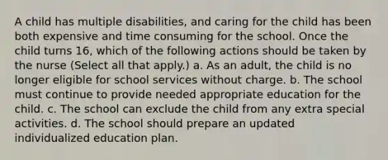 A child has multiple disabilities, and caring for the child has been both expensive and time consuming for the school. Once the child turns 16, which of the following actions should be taken by the nurse (Select all that apply.) a. As an adult, the child is no longer eligible for school services without charge. b. The school must continue to provide needed appropriate education for the child. c. The school can exclude the child from any extra special activities. d. The school should prepare an updated individualized education plan.