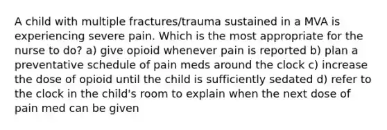 A child with multiple fractures/trauma sustained in a MVA is experiencing severe pain. Which is the most appropriate for the nurse to do? a) give opioid whenever pain is reported b) plan a preventative schedule of pain meds around the clock c) increase the dose of opioid until the child is sufficiently sedated d) refer to the clock in the child's room to explain when the next dose of pain med can be given