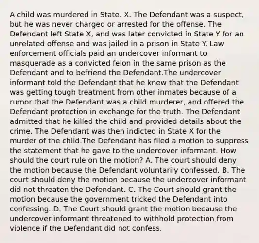 A child was murdered in State. X. The Defendant was a suspect, but he was never charged or arrested for the offense. The Defendant left State X, and was later convicted in State Y for an unrelated offense and was jailed in a prison in State Y. Law enforcement officials paid an undercover informant to masquerade as a convicted felon in the same prison as the Defendant and to befriend the Defendant.The undercover informant told the Defendant that he knew that the Defendant was getting tough treatment from other inmates because of a rumor that the Defendant was a child murderer, and offered the Defendant protection in exchange for the truth. The Defendant admitted that he killed the child and provided details about the crime. The Defendant was then indicted in State X for the murder of the child.The Defendant has filed a motion to suppress the statement that he gave to the undercover informant. How should the court rule on the motion? A. The court should deny the motion because the Defendant voluntarily confessed. B. The court should deny the motion because the undercover informant did not threaten the Defendant. C. The Court should grant the motion because the government tricked the Defendant into confessing. D. The Court should grant the motion because the undercover informant threatened to withhold protection from violence if the Defendant did not confess.