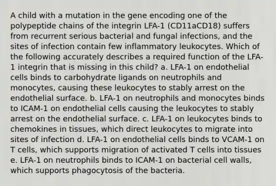 A child with a mutation in the gene encoding one of the polypeptide chains of the integrin LFA-1 (CD11aCD18) suffers from recurrent serious bacterial and fungal infections, and the sites of infection contain few inflammatory leukocytes. Which of the following accurately describes a required function of the LFA-1 integrin that is missing in this child? a. LFA-1 on endothelial cells binds to carbohydrate ligands on neutrophils and monocytes, causing these leukocytes to stably arrest on the endothelial surface. b. LFA-1 on neutrophils and monocytes binds to ICAM-1 on endothelial cells causing the leukocytes to stably arrest on the endothelial surface. c. LFA-1 on leukocytes binds to chemokines in tissues, which direct leukocytes to migrate into sites of infection d. LFA-1 on endothelial cells binds to VCAM-1 on T cells, which supports migration of activated T cells into tissues e. LFA-1 on neutrophils binds to ICAM-1 on bacterial cell walls, which supports phagocytosis of the bacteria.