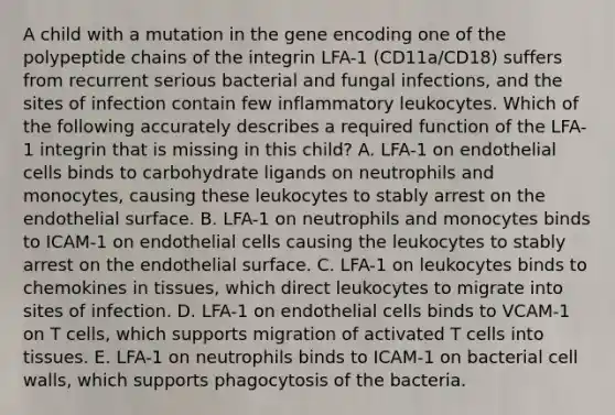 A child with a mutation in the gene encoding one of the polypeptide chains of the integrin LFA-1 (CD11a/CD18) suffers from recurrent serious bacterial and fungal infections, and the sites of infection contain few inflammatory leukocytes. Which of the following accurately describes a required function of the LFA-1 integrin that is missing in this child? A. LFA-1 on endothelial cells binds to carbohydrate ligands on neutrophils and monocytes, causing these leukocytes to stably arrest on the endothelial surface. B. LFA-1 on neutrophils and monocytes binds to ICAM-1 on endothelial cells causing the leukocytes to stably arrest on the endothelial surface. C. LFA-1 on leukocytes binds to chemokines in tissues, which direct leukocytes to migrate into sites of infection. D. LFA-1 on endothelial cells binds to VCAM-1 on T cells, which supports migration of activated T cells into tissues. E. LFA-1 on neutrophils binds to ICAM-1 on bacterial cell walls, which supports phagocytosis of the bacteria.