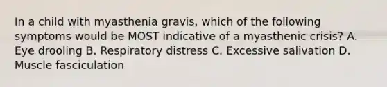 In a child with myasthenia gravis, which of the following symptoms would be MOST indicative of a myasthenic crisis? A. Eye drooling B. Respiratory distress C. Excessive salivation D. Muscle fasciculation