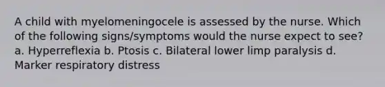 A child with myelomeningocele is assessed by the nurse. Which of the following signs/symptoms would the nurse expect to see? a. Hyperreflexia b. Ptosis c. Bilateral lower limp paralysis d. Marker respiratory distress