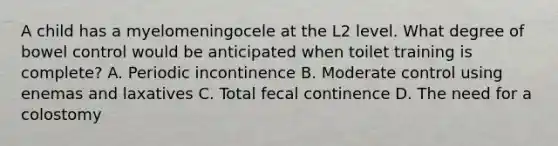 A child has a myelomeningocele at the L2 level. What degree of bowel control would be anticipated when toilet training is complete? A. Periodic incontinence B. Moderate control using enemas and laxatives C. Total fecal continence D. The need for a colostomy