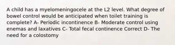 A child has a myelomeningocele at the L2 level. What degree of bowel control would be anticipated when toilet training is complete? A- Periodic incontinence B- Moderate control using enemas and laxatives C- Total fecal continence Correct D- The need for a colostomy