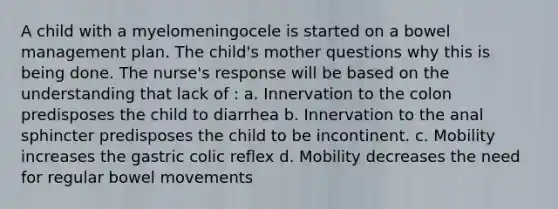 A child with a myelomeningocele is started on a bowel management plan. The child's mother questions why this is being done. The nurse's response will be based on the understanding that lack of : a. Innervation to the colon predisposes the child to diarrhea b. Innervation to the anal sphincter predisposes the child to be incontinent. c. Mobility increases the gastric colic reflex d. Mobility decreases the need for regular bowel movements