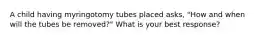 A child having myringotomy tubes placed asks, "How and when will the tubes be removed?" What is your best response?