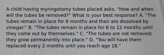 A child having myringotomy tubes placed asks, "How and when will the tubes be removed?" What is your best response? A. "The tubes remain in place for 6 months and then are dissolved by vinegar." B. "The tubes remain in place for 6 to 12 months until they come out by themselves." C. "The tubes are not removed; they grow permanently into place." D. "You will have them replaced every 2 months until you reach age 18."