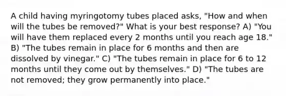 A child having myringotomy tubes placed asks, "How and when will the tubes be removed?" What is your best response? A) "You will have them replaced every 2 months until you reach age 18." B) "The tubes remain in place for 6 months and then are dissolved by vinegar." C) "The tubes remain in place for 6 to 12 months until they come out by themselves." D) "The tubes are not removed; they grow permanently into place."