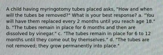 A child having myringotomy tubes placed asks, "How and when will the tubes be removed?" What is your best response? a. "You will have them replaced every 2 months until you reach age 18." b. "The tubes remain in place for 6 months and then are dissolved by vinegar." c. "The tubes remain in place for 6 to 12 months until they come out by themselves." d. "The tubes are not removed; they grow permanently into place."