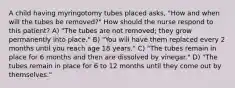 A child having myringotomy tubes placed asks, "How and when will the tubes be removed?" How should the nurse respond to this patient? A) "The tubes are not removed; they grow permanently into place." B) "You will have them replaced every 2 months until you reach age 18 years." C) "The tubes remain in place for 6 months and then are dissolved by vinegar." D) "The tubes remain in place for 6 to 12 months until they come out by themselves."