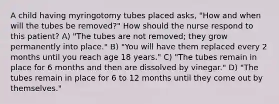 A child having myringotomy tubes placed asks, "How and when will the tubes be removed?" How should the nurse respond to this patient? A) "The tubes are not removed; they grow permanently into place." B) "You will have them replaced every 2 months until you reach age 18 years." C) "The tubes remain in place for 6 months and then are dissolved by vinegar." D) "The tubes remain in place for 6 to 12 months until they come out by themselves."