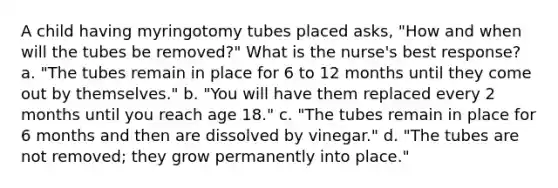 A child having myringotomy tubes placed asks, "How and when will the tubes be removed?" What is the nurse's best response? a. "The tubes remain in place for 6 to 12 months until they come out by themselves." b. "You will have them replaced every 2 months until you reach age 18." c. "The tubes remain in place for 6 months and then are dissolved by vinegar." d. "The tubes are not removed; they grow permanently into place."