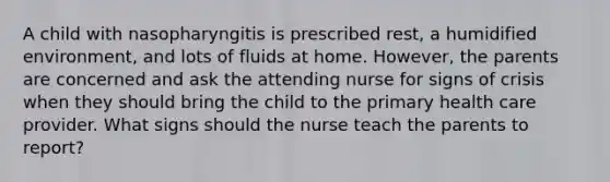 A child with nasopharyngitis is prescribed rest, a humidified environment, and lots of fluids at home. However, the parents are concerned and ask the attending nurse for signs of crisis when they should bring the child to the primary health care provider. What signs should the nurse teach the parents to report?