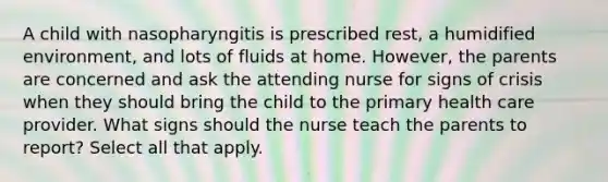 A child with nasopharyngitis is prescribed rest, a humidified environment, and lots of fluids at home. However, the parents are concerned and ask the attending nurse for signs of crisis when they should bring the child to the primary health care provider. What signs should the nurse teach the parents to report? Select all that apply.