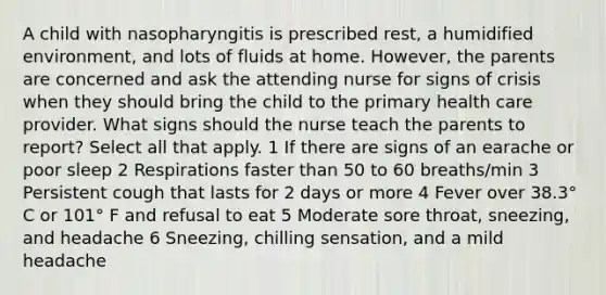 A child with nasopharyngitis is prescribed rest, a humidified environment, and lots of fluids at home. However, the parents are concerned and ask the attending nurse for signs of crisis when they should bring the child to the primary health care provider. What signs should the nurse teach the parents to report? Select all that apply. 1 If there are signs of an earache or poor sleep 2 Respirations faster than 50 to 60 breaths/min 3 Persistent cough that lasts for 2 days or more 4 Fever over 38.3° C or 101° F and refusal to eat 5 Moderate sore throat, sneezing, and headache 6 Sneezing, chilling sensation, and a mild headache