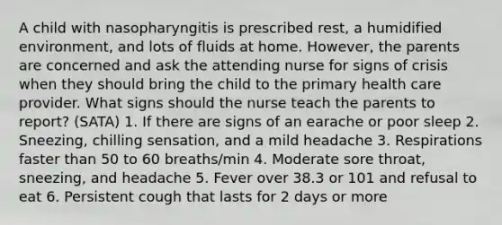 A child with nasopharyngitis is prescribed rest, a humidified environment, and lots of fluids at home. However, the parents are concerned and ask the attending nurse for signs of crisis when they should bring the child to the primary health care provider. What signs should the nurse teach the parents to report? (SATA) 1. If there are signs of an earache or poor sleep 2. Sneezing, chilling sensation, and a mild headache 3. Respirations faster than 50 to 60 breaths/min 4. Moderate sore throat, sneezing, and headache 5. Fever over 38.3 or 101 and refusal to eat 6. Persistent cough that lasts for 2 days or more