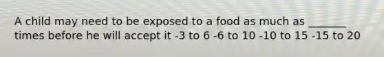 A child may need to be exposed to a food as much as _______ times before he will accept it -3 to 6 -6 to 10 -10 to 15 -15 to 20