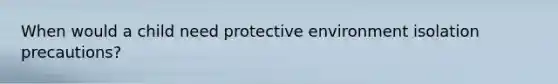 When would a child need protective environment isolation precautions?