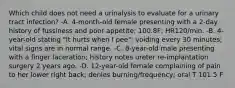 Which child does not need a urinalysis to evaluate for a urinary tract infection? -A. 4-month-old female presenting with a 2-day history of fussiness and poor appetite; 100.8F; HR120/min. -B. 4-year-old stating "It hurts when I pee"; voiding every 30 minutes; vital signs are in normal range. -C. 8-year-old male presenting with a finger laceration; history notes ureter re-implantation surgery 2 years ago. -D. 12-year-old female complaining of pain to her lower right back; denies burning/frequency; oral T 101.5 F