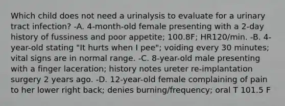 Which child does not need a urinalysis to evaluate for a urinary tract infection? -A. 4-month-old female presenting with a 2-day history of fussiness and poor appetite; 100.8F; HR120/min. -B. 4-year-old stating "It hurts when I pee"; voiding every 30 minutes; vital signs are in normal range. -C. 8-year-old male presenting with a finger laceration; history notes ureter re-implantation surgery 2 years ago. -D. 12-year-old female complaining of pain to her lower right back; denies burning/frequency; oral T 101.5 F