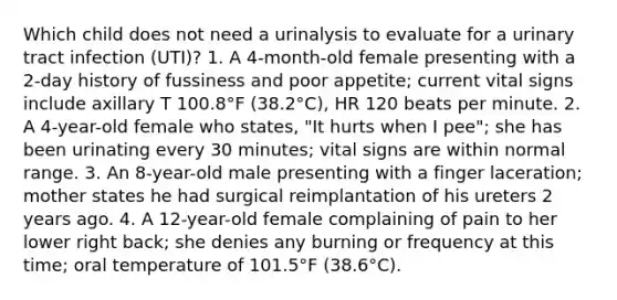 Which child does not need a urinalysis to evaluate for a urinary tract infection (UTI)? 1. A 4-month-old female presenting with a 2-day history of fussiness and poor appetite; current vital signs include axillary T 100.8°F (38.2°C), HR 120 beats per minute. 2. A 4-year-old female who states, "It hurts when I pee"; she has been urinating every 30 minutes; vital signs are within normal range. 3. An 8-year-old male presenting with a finger laceration; mother states he had surgical reimplantation of his ureters 2 years ago. 4. A 12-year-old female complaining of pain to her lower right back; she denies any burning or frequency at this time; oral temperature of 101.5°F (38.6°C).