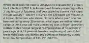 Which child does not need a urinalysis to evaluate for a urinary tract infection (UTI)? 1. A 4-month-old female presenting with a 2-day history of fussiness and poor appetite; current vital signs include axillary T 100.8°F (38.2°C), HR 120 beats per minute. 2. A 4-year-old female who states, "It hurts when I pee"; she has been urinating every 30 minutes; vital signs are within normal range. 3. An 8-year-old male presenting with a finger laceration; mother states he had surgical re-implantation of his ureters 2 years ago. 4. A 12-year-old female complaining of pain to her lower right back; she denies any burning or frequency at this time; oral temperature of 101.5°F (38.6°C).