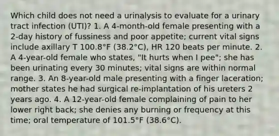 Which child does not need a urinalysis to evaluate for a urinary tract infection (UTI)? 1. A 4-month-old female presenting with a 2-day history of fussiness and poor appetite; current vital signs include axillary T 100.8°F (38.2°C), HR 120 beats per minute. 2. A 4-year-old female who states, "It hurts when I pee"; she has been urinating every 30 minutes; vital signs are within normal range. 3. An 8-year-old male presenting with a finger laceration; mother states he had surgical re-implantation of his ureters 2 years ago. 4. A 12-year-old female complaining of pain to her lower right back; she denies any burning or frequency at this time; oral temperature of 101.5°F (38.6°C).