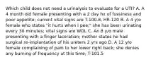 Which child does not need a urinalysis to evaluate for a UTI? A. A 4 month old female presenting with a 2 day hx of fussiness and poor appetite; current vital signs are T-100.8, HR-120 B. A 4 y/o female who states "it hurts when I pee;" she has been urinating every 30 minutes; vital signs are WDL C. An 8 y/o male presenting with a finger laceration; mother states he had surgical re-implantation of his ureters 2 yrs ago D. A 12 y/o female complaining of pain to her lower right back; she denies any burning of frequency at this time; T-101.5