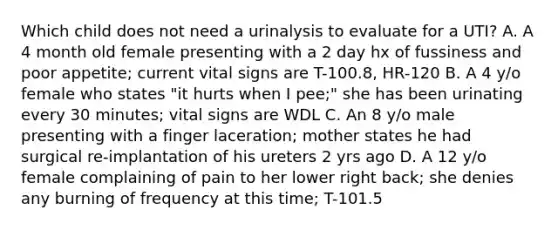 Which child does not need a urinalysis to evaluate for a UTI? A. A 4 month old female presenting with a 2 day hx of fussiness and poor appetite; current vital signs are T-100.8, HR-120 B. A 4 y/o female who states "it hurts when I pee;" she has been urinating every 30 minutes; vital signs are WDL C. An 8 y/o male presenting with a finger laceration; mother states he had surgical re-implantation of his ureters 2 yrs ago D. A 12 y/o female complaining of pain to her lower right back; she denies any burning of frequency at this time; T-101.5